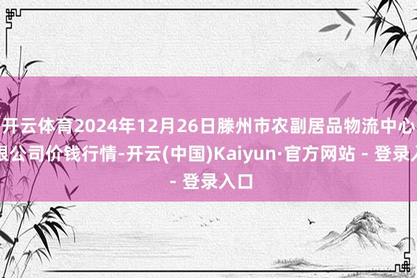 开云体育2024年12月26日滕州市农副居品物流中心有限公司价钱行情-开云(中国)Kaiyun·官方网站 - 登录入口