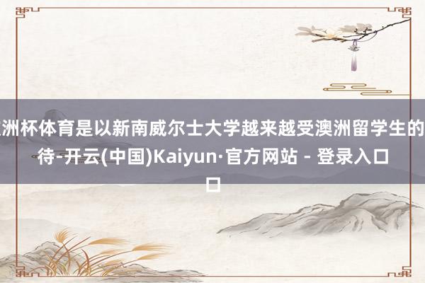 欧洲杯体育是以新南威尔士大学越来越受澳洲留学生的接待-开云(中国)Kaiyun·官方网站 - 登录入口