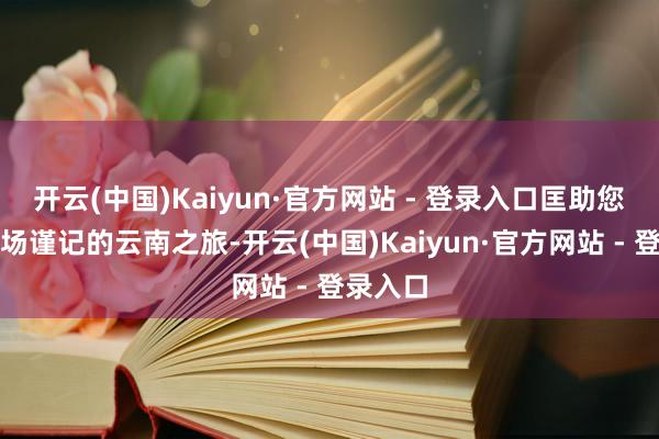 开云(中国)Kaiyun·官方网站 - 登录入口匡助您计算一场谨记的云南之旅-开云(中国)Kaiyun·官方网站 - 登录入口