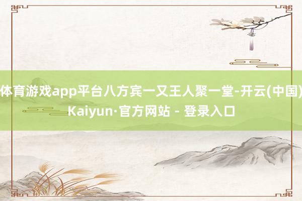 体育游戏app平台八方宾一又王人聚一堂-开云(中国)Kaiyun·官方网站 - 登录入口