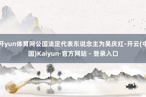 开yun体育网公国法定代表东说念主为吴庆红-开云(中国)Kaiyun·官方网站 - 登录入口
