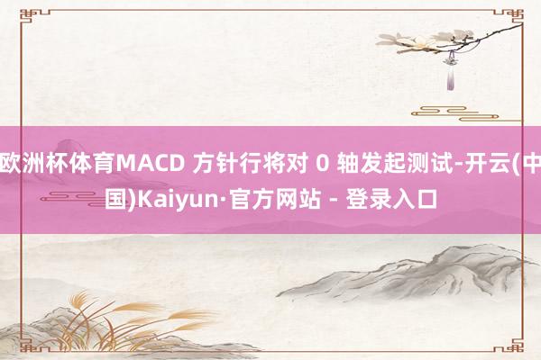 欧洲杯体育MACD 方针行将对 0 轴发起测试-开云(中国)Kaiyun·官方网站 - 登录入口