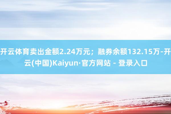 开云体育卖出金额2.24万元；融券余额132.15万-开云(中国)Kaiyun·官方网站 - 登录入口