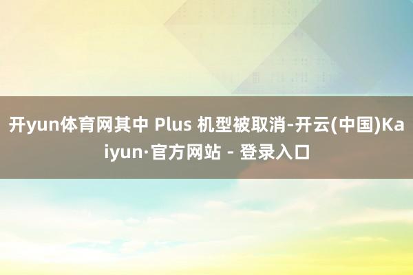 开yun体育网其中 Plus 机型被取消-开云(中国)Kaiyun·官方网站 - 登录入口