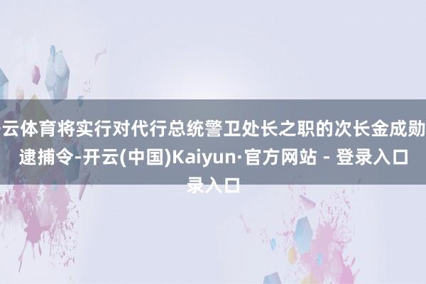 开云体育将实行对代行总统警卫处长之职的次长金成勋的逮捕令-开云(中国)Kaiyun·官方网站 - 登录入口