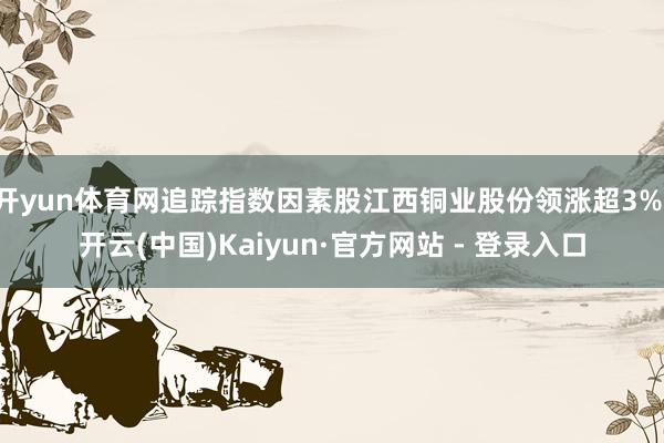 开yun体育网追踪指数因素股江西铜业股份领涨超3%-开云(中国)Kaiyun·官方网站 - 登录入口