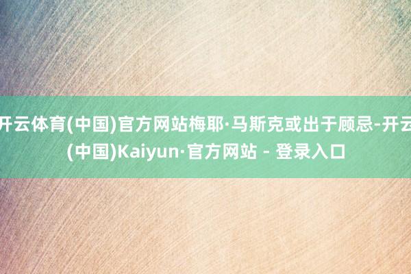 开云体育(中国)官方网站梅耶·马斯克或出于顾忌-开云(中国)Kaiyun·官方网站 - 登录入口