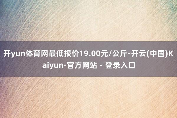 开yun体育网最低报价19.00元/公斤-开云(中国)Kaiyun·官方网站 - 登录入口