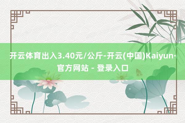 开云体育出入3.40元/公斤-开云(中国)Kaiyun·官方网站 - 登录入口
