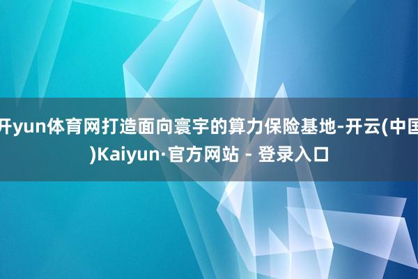 开yun体育网打造面向寰宇的算力保险基地-开云(中国)Kaiyun·官方网站 - 登录入口