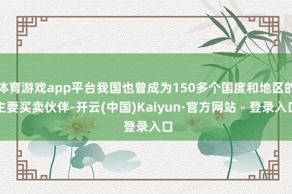 体育游戏app平台我国也曾成为150多个国度和地区的主要买卖伙伴-开云(中国)Kaiyun·官方网站 - 登录入口
