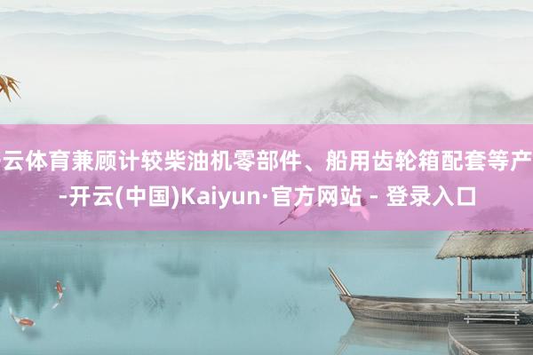 开云体育兼顾计较柴油机零部件、船用齿轮箱配套等产物-开云(中国)Kaiyun·官方网站 - 登录入口