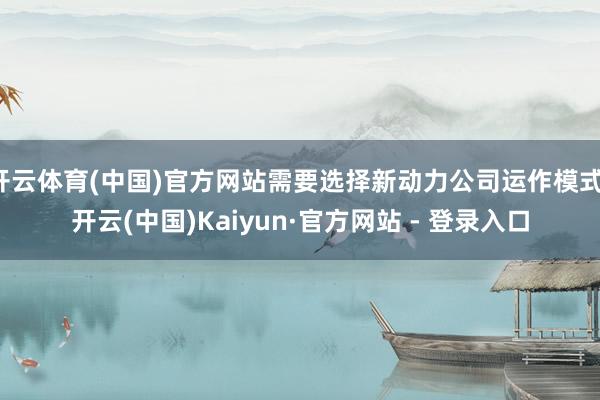 开云体育(中国)官方网站需要选择新动力公司运作模式-开云(中国)Kaiyun·官方网站 - 登录入口