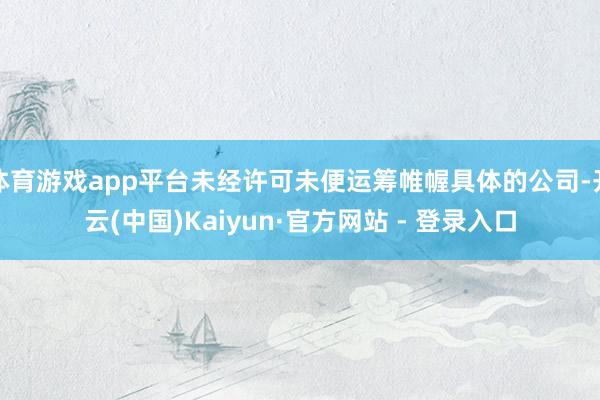 体育游戏app平台未经许可未便运筹帷幄具体的公司-开云(中国)Kaiyun·官方网站 - 登录入口