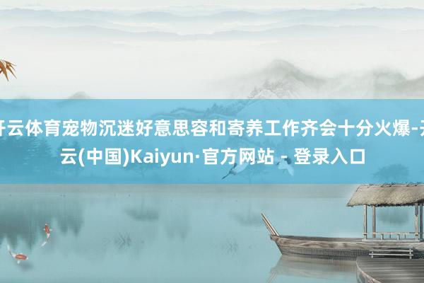 开云体育宠物沉迷好意思容和寄养工作齐会十分火爆-开云(中国)Kaiyun·官方网站 - 登录入口