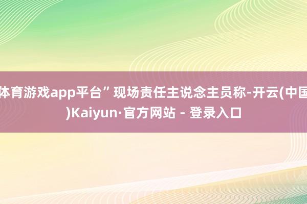 体育游戏app平台”现场责任主说念主员称-开云(中国)Kaiyun·官方网站 - 登录入口