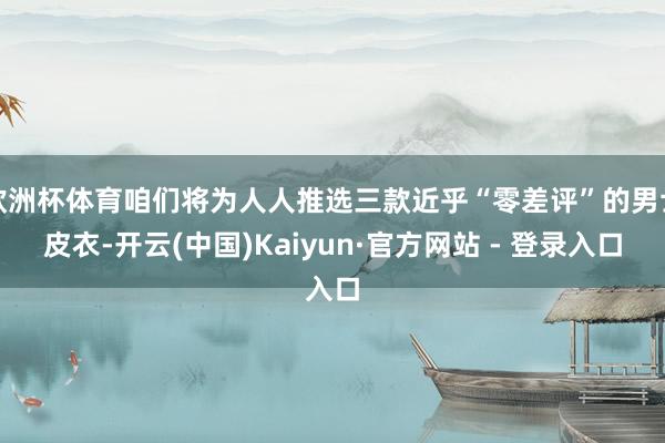 欧洲杯体育咱们将为人人推选三款近乎“零差评”的男士皮衣-开云(中国)Kaiyun·官方网站 - 登录入口