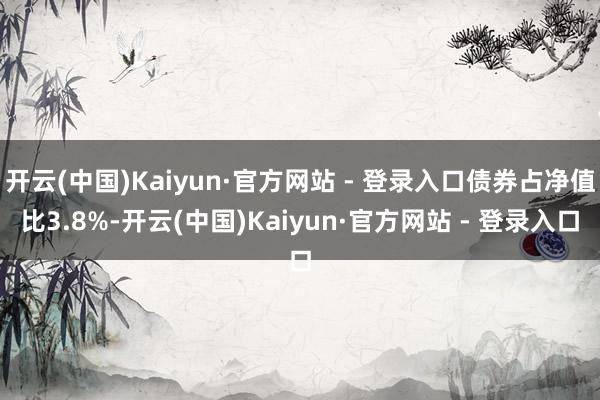 开云(中国)Kaiyun·官方网站 - 登录入口债券占净值比3.8%-开云(中国)Kaiyun·官方网站 - 登录入口