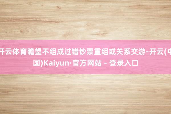 开云体育瞻望不组成过错钞票重组或关系交游-开云(中国)Kaiyun·官方网站 - 登录入口