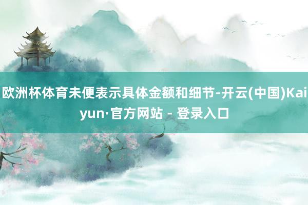 欧洲杯体育未便表示具体金额和细节-开云(中国)Kaiyun·官方网站 - 登录入口