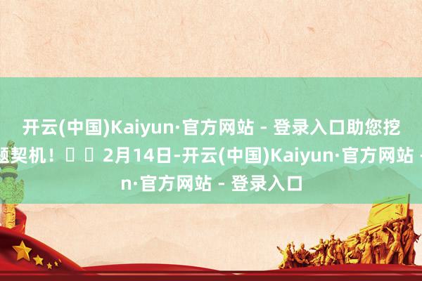 开云(中国)Kaiyun·官方网站 - 登录入口助您挖掘后劲主题契机! 2月14日-开云(中国)Kaiyun·官方网站 - 登录入口
