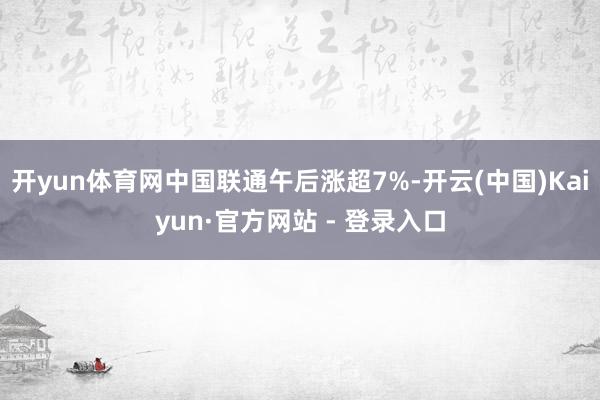 开yun体育网中国联通午后涨超7%-开云(中国)Kaiyun·官方网站 - 登录入口