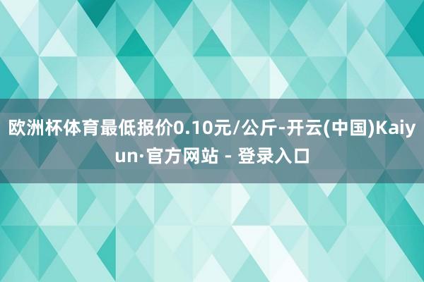欧洲杯体育最低报价0.10元/公斤-开云(中国)Kaiyun·官方网站 - 登录入口