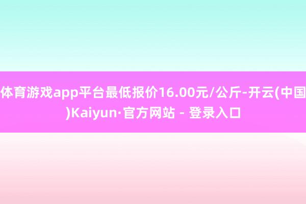 体育游戏app平台最低报价16.00元/公斤-开云(中国)Kaiyun·官方网站 - 登录入口