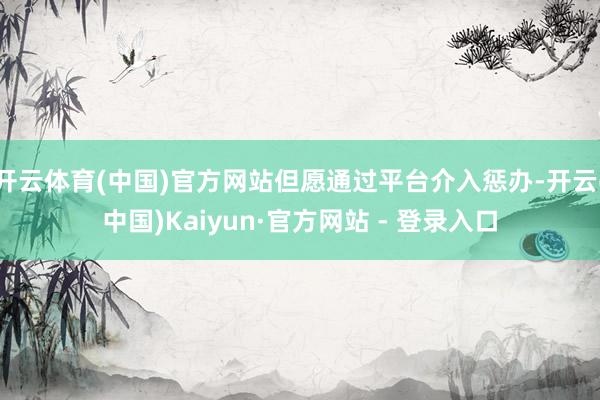 开云体育(中国)官方网站但愿通过平台介入惩办-开云(中国)Kaiyun·官方网站 - 登录入口