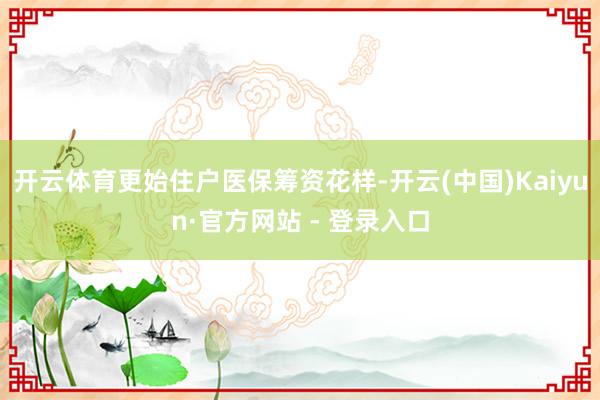 开云体育更始住户医保筹资花样-开云(中国)Kaiyun·官方网站 - 登录入口
