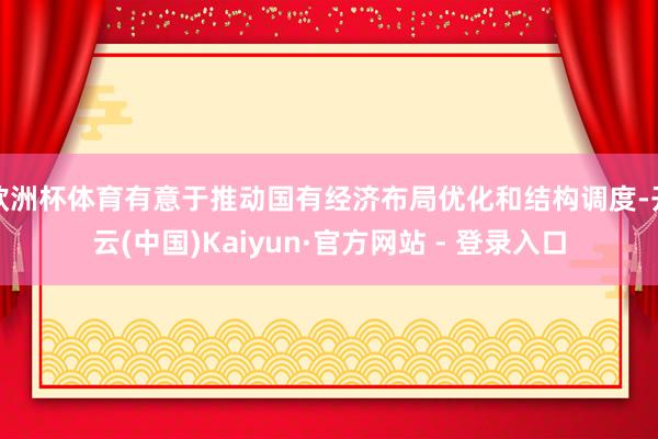 欧洲杯体育有意于推动国有经济布局优化和结构调度-开云(中国)Kaiyun·官方网站 - 登录入口