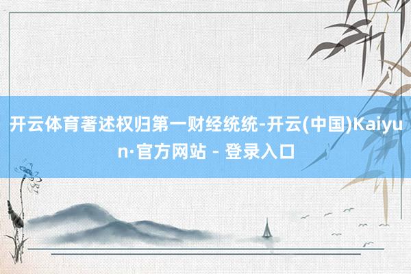 开云体育著述权归第一财经统统-开云(中国)Kaiyun·官方网站 - 登录入口