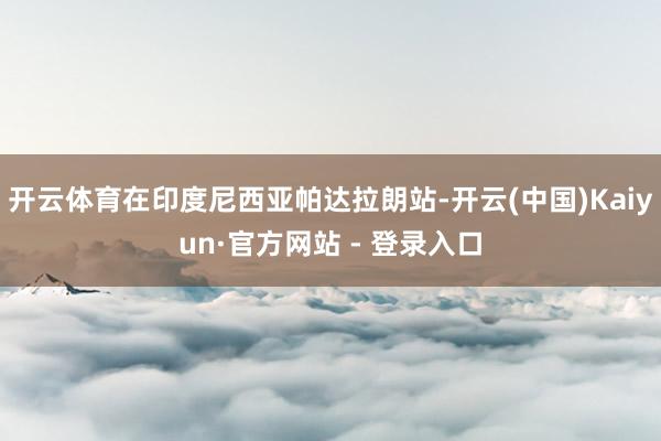 开云体育在印度尼西亚帕达拉朗站-开云(中国)Kaiyun·官方网站 - 登录入口