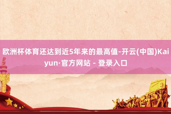 欧洲杯体育还达到近5年来的最高值-开云(中国)Kaiyun·官方网站 - 登录入口