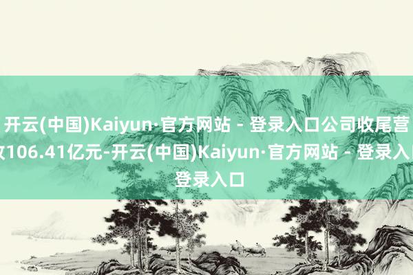 开云(中国)Kaiyun·官方网站 - 登录入口公司收尾营收106.41亿元-开云(中国)Kaiyun·官方网站 - 登录入口