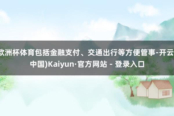 欧洲杯体育包括金融支付、交通出行等方便管事-开云(中国)Kaiyun·官方网站 - 登录入口