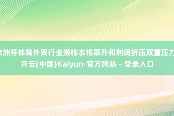 欧洲杯体育外贸行业濒临本钱攀升和利润挤压双重压力-开云(中国)Kaiyun·官方网站 - 登录入口