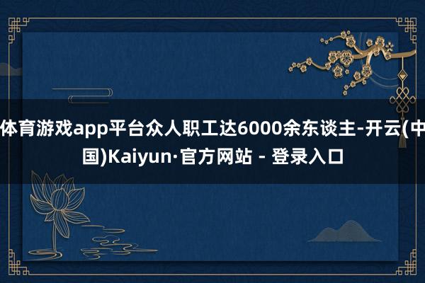 体育游戏app平台众人职工达6000余东谈主-开云(中国)Kaiyun·官方网站 - 登录入口