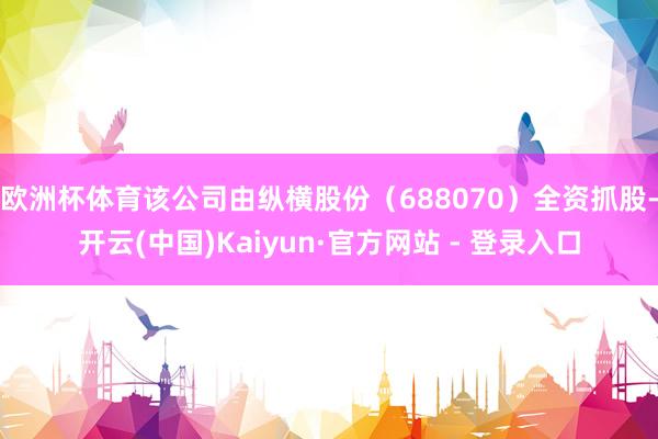 欧洲杯体育该公司由纵横股份（688070）全资抓股-开云(中国)Kaiyun·官方网站 - 登录入口