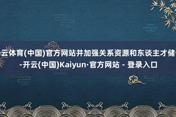 开云体育(中国)官方网站并加强关系资源和东谈主才储备-开云(中国)Kaiyun·官方网站 - 登录入口