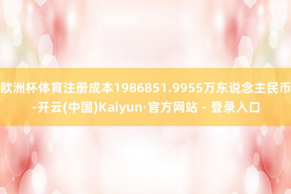 欧洲杯体育注册成本1986851.9955万东说念主民币-开云(中国)Kaiyun·官方网站 - 登录入口