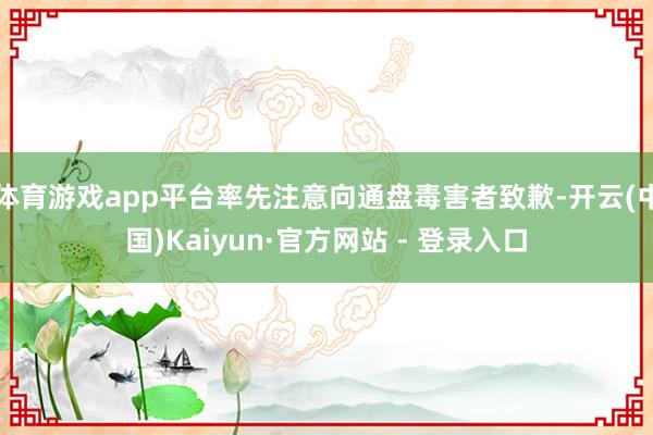 体育游戏app平台率先注意向通盘毒害者致歉-开云(中国)Kaiyun·官方网站 - 登录入口