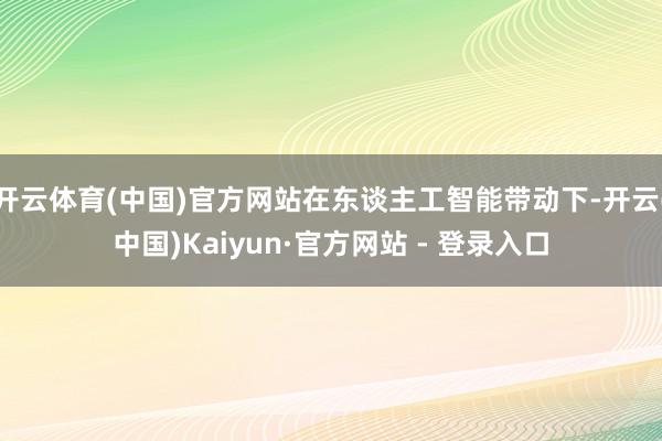 开云体育(中国)官方网站在东谈主工智能带动下-开云(中国)Kaiyun·官方网站 - 登录入口