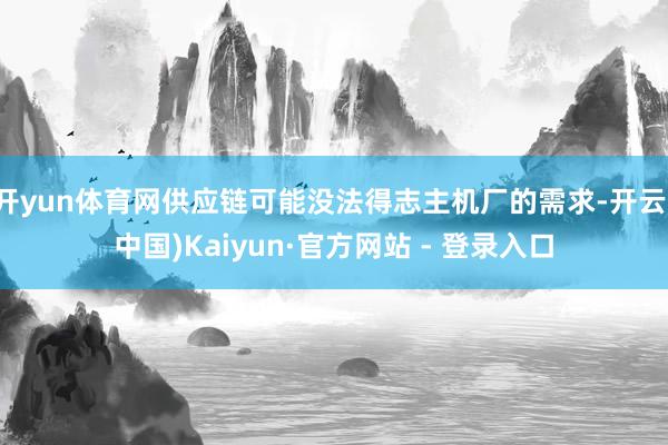 开yun体育网供应链可能没法得志主机厂的需求-开云(中国)Kaiyun·官方网站 - 登录入口