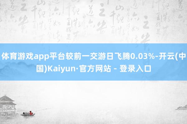 体育游戏app平台较前一交游日飞腾0.03%-开云(中国)Kaiyun·官方网站 - 登录入口