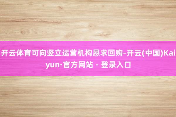 开云体育可向竖立运营机构恳求回购-开云(中国)Kaiyun·官方网站 - 登录入口