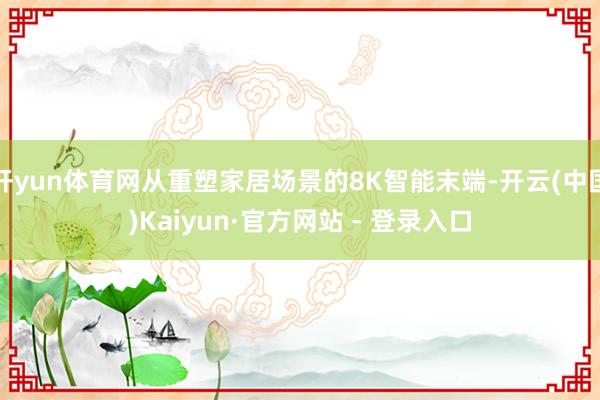 开yun体育网从重塑家居场景的8K智能末端-开云(中国)Kaiyun·官方网站 - 登录入口
