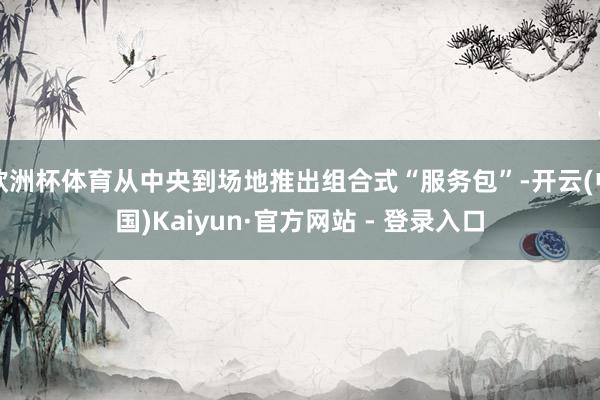 欧洲杯体育从中央到场地推出组合式“服务包”-开云(中国)Kaiyun·官方网站 - 登录入口