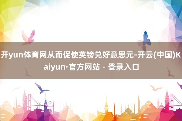 开yun体育网从而促使英镑兑好意思元-开云(中国)Kaiyun·官方网站 - 登录入口