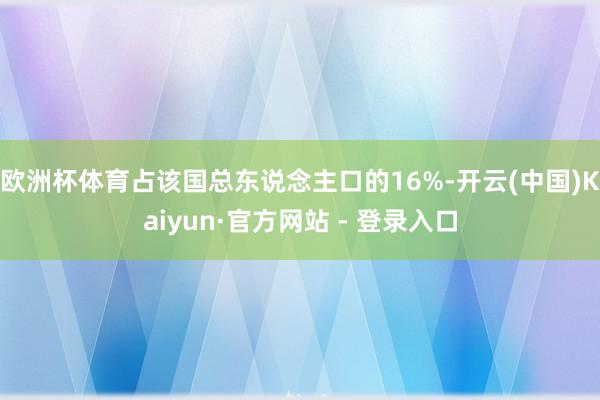 欧洲杯体育占该国总东说念主口的16%-开云(中国)Kaiyun·官方网站 - 登录入口